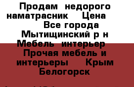 Продам  недорого наматрасник  › Цена ­ 6 500 - Все города, Мытищинский р-н Мебель, интерьер » Прочая мебель и интерьеры   . Крым,Белогорск